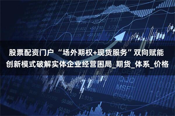 股票配资门户 “场外期权+现货服务”双向赋能 创新模式破解实体企业经营困局_期货_体系_价格
