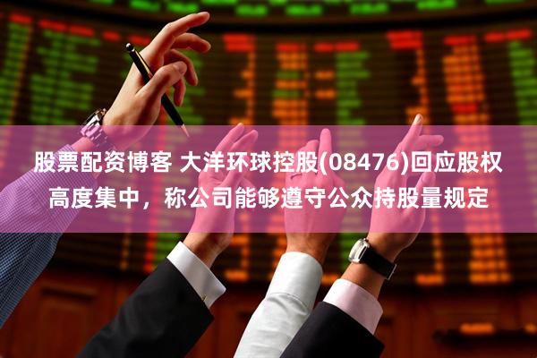 股票配资博客 大洋环球控股(08476)回应股权高度集中，称公司能够遵守公众持股量规定