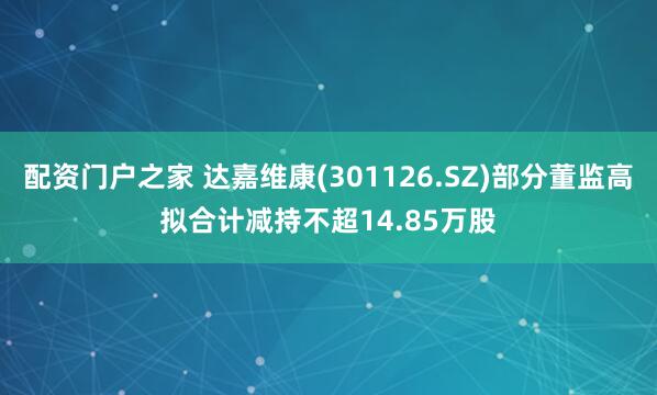 配资门户之家 达嘉维康(301126.SZ)部分董监高拟合计减持不超14.85万股