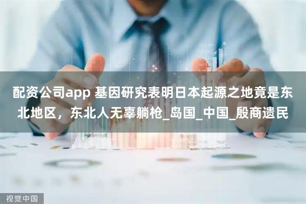 配资公司app 基因研究表明日本起源之地竟是东北地区，东北人无辜躺枪_岛国_中国_殷商遗民