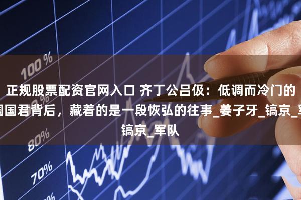 正规股票配资官网入口 齐丁公吕伋：低调而冷门的齐国国君背后，藏着的是一段恢弘的往事_姜子牙_镐京_军队