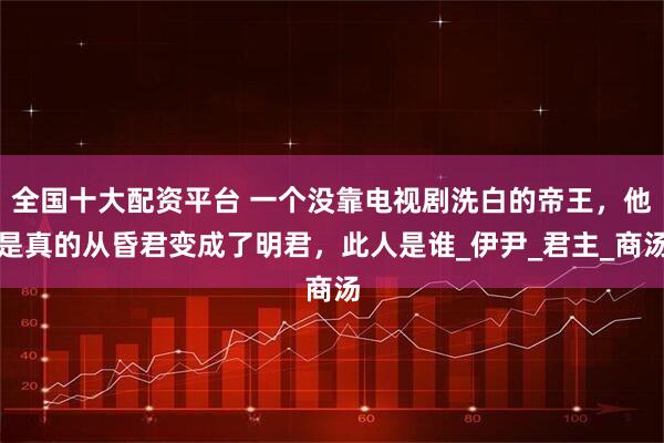 全国十大配资平台 一个没靠电视剧洗白的帝王，他是真的从昏君变成了明君，此人是谁_伊尹_君主_商汤
