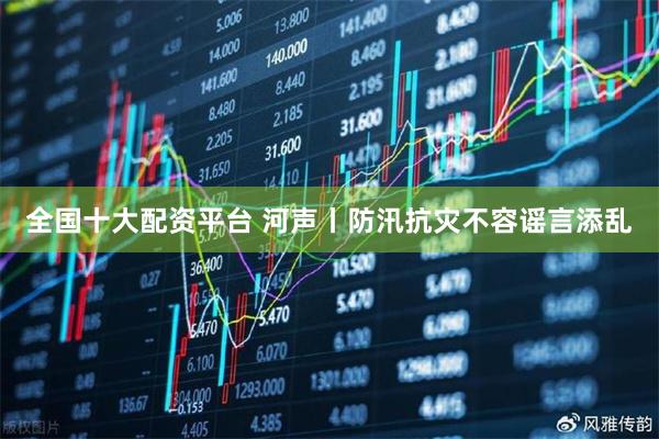 全国十大配资平台 河声丨防汛抗灾不容谣言添乱