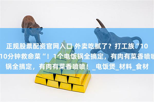 正规股票配资官网入口 外卖吃腻了？打工族“10分钟救命了？打工族“10分钟救命菜“！1个电饭锅全搞定，有肉有菜香喷喷！_电饭煲_材料_食材