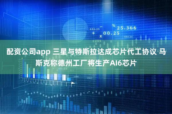 配资公司app 三星与特斯拉达成芯片代工协议 马斯克称德州工厂将生产AI6芯片