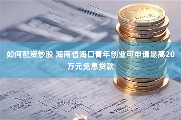 如何配资炒股 海南省海口青年创业可申请最高20万元免息贷款
