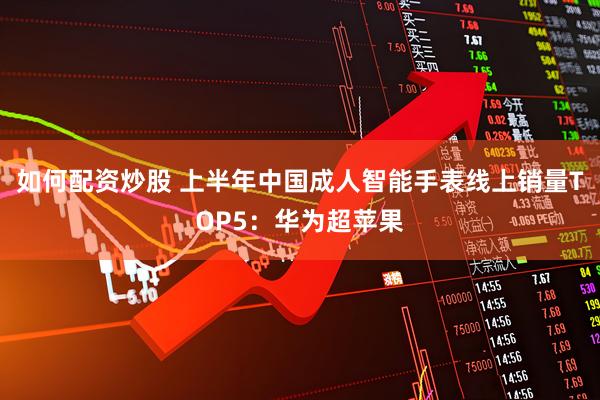 如何配资炒股 上半年中国成人智能手表线上销量TOP5：华为超苹果