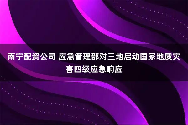 南宁配资公司 应急管理部对三地启动国家地质灾害四级应急响应