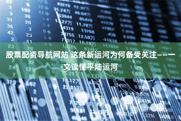 股票配资导航网站 这条新运河为何备受关注——一文读懂平陆运河