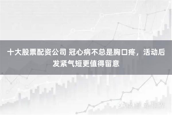 十大股票配资公司 冠心病不总是胸口疼，活动后发紧气短更值得留意