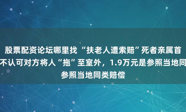 股票配资论坛哪里找 “扶老人遭索赔”死者亲属首发声：不认可对方将人“拖”至室外，1.9万元是参照当地同类赔偿